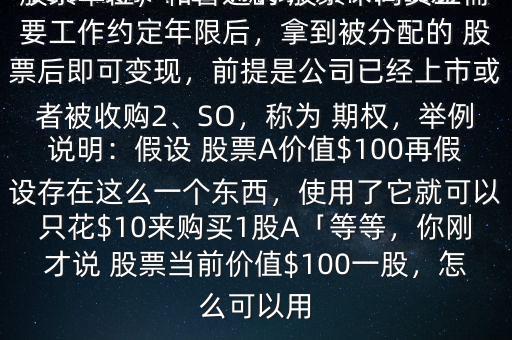 受限 股票單位與 股票 期權(quán)的區(qū)別有哪些$1、RSU，可以稱為受限 股票單位，和普通的 股票不同員工需要工作約定年限后，拿到被分配的 股票后即可變現(xiàn)，前提是公司已經(jīng)上市或者被收購2、SO，稱為 期權(quán)，舉例說明：假設(shè) 股票A價(jià)值$100再假設(shè)存在這么一個(gè)東西，使用了它就可以只花$10來購買1股A「等等，你剛才說 股票當(dāng)前價(jià)值$100一股，怎么可以用