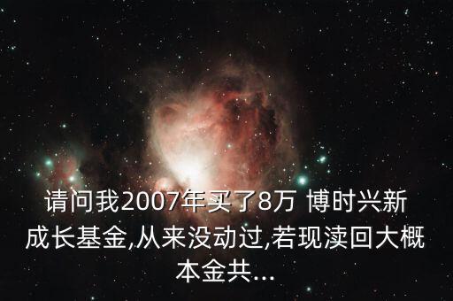 請問我2007年買了8萬 博時興新成長基金,從來沒動過,若現(xiàn)瀆回大概本金共...