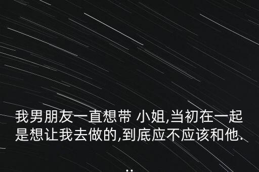 我男朋友一直想帶 小姐,當(dāng)初在一起是想讓我去做的,到底應(yīng)不應(yīng)該和他...