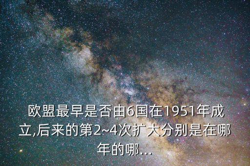  歐盟最早是否由6國在1951年成立,后來的第2~4次擴大分別是在哪年的哪...