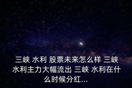  三峽 水利 股票未來怎么樣 三峽 水利主力大幅流出 三峽 水利在什么時候分紅...