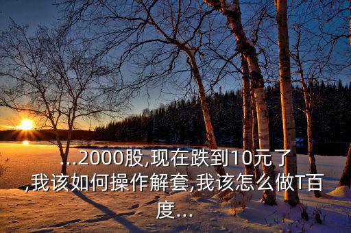 ...2000股,現(xiàn)在跌到10元了,我該如何操作解套,我該怎么做T百度...