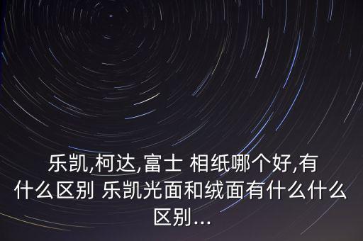  樂凱,柯達(dá),富士 相紙哪個(gè)好,有什么區(qū)別 樂凱光面和絨面有什么什么區(qū)別...