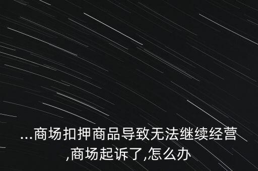 ...商場扣押商品導致無法繼續(xù)經營,商場起訴了,怎么辦