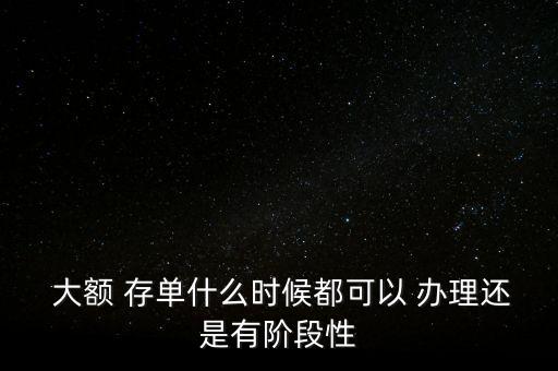  大額 存單什么時(shí)候都可以 辦理還是有階段性