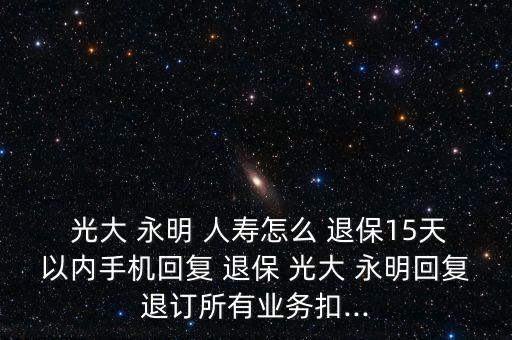  光大 永明 人壽怎么 退保15天以內(nèi)手機(jī)回復(fù) 退保 光大 永明回復(fù)退訂所有業(yè)務(wù)扣...