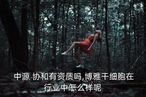  中源 協(xié)和有資質嗎,博雅干細胞在行業(yè)中怎么樣呢