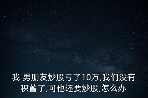 我 男朋友炒股虧了10萬(wàn),我們沒有積蓄了,可他還要炒股,怎么辦