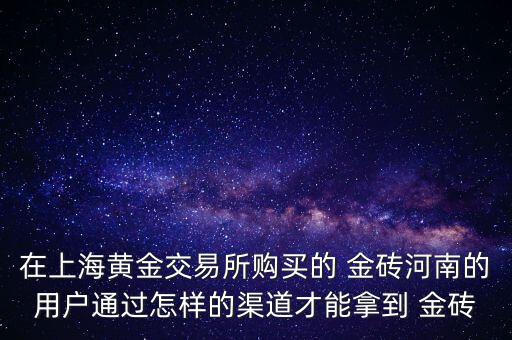 在上海黃金交易所購買的 金磚河南的用戶通過怎樣的渠道才能拿到 金磚