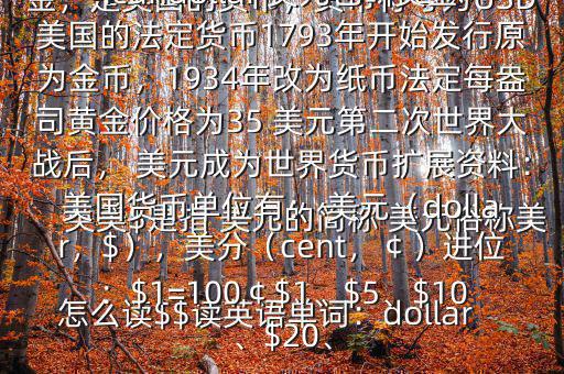 怎么讀$$讀英語(yǔ)單詞：dollar英美$是指 美元的簡(jiǎn)稱 美元俗稱美金，是美國(guó)的貨幣，貨幣符號(hào)為USD英文翻譯USdollar;Americandollar 美元也叫美金美國(guó)的法定貨幣1793年開始發(fā)行原為金幣，1934年改為紙幣法定每盎司黃金價(jià)格為35 美元第二次世界大戰(zhàn)后， 美元成為世界貨幣擴(kuò)展資料：美國(guó)貨幣單位有： 美元（dollar，$），美分（cent，￠）進(jìn)位：$1=100￠$1、$5、$10、$20、