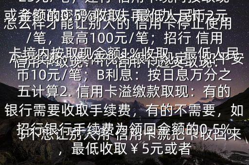 怎么樣才能讓別人的 信用卡停止使用$不想讓別人用 信用卡就把卡收回來或者修改密碼或掛失再補(bǔ)辦一張一、 信用卡取現(xiàn)：1. 信用卡透支取現(xiàn)：A手續(xù)費(fèi)：具體視各銀行規(guī)定，如平安 信用卡取現(xiàn)手續(xù)費(fèi)為2.5%,最低25元/筆；建行 信用卡境內(nèi)按取現(xiàn)金額的0.5%收取，最低人民幣2元/筆，最高100元/筆；招行 信用卡境內(nèi)按取現(xiàn)金額1%收取，最低人民幣10元/筆；B利息：按日息萬分之五計(jì)算2. 信用卡溢繳款取現(xiàn)：有的銀行需要收取手續(xù)費(fèi)，有的不需要，如招行銀行手續(xù)費(fèi)為領(lǐng)回金額的0.5%，最低收取￥5元或者