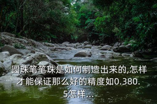  圓珠筆筆珠是如何制造出來的,怎樣才能保證那么好的精度如0.380.5怎樣...