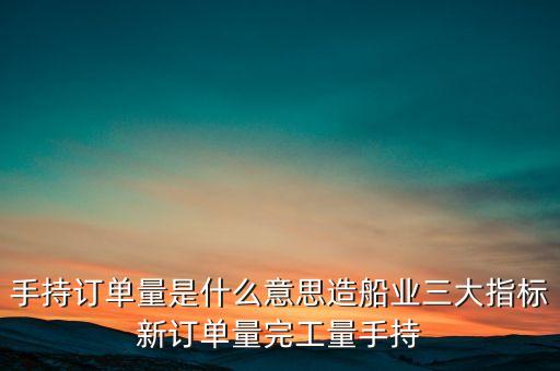 手持訂單量是什么意思造船業(yè)三大指標(biāo)新訂單量完工量手持