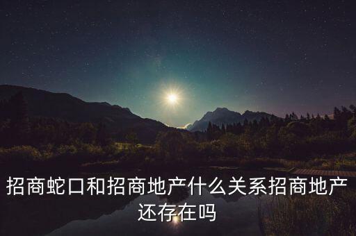 招商蛇口和招商地產(chǎn)什么關(guān)系招商地產(chǎn)還存在嗎