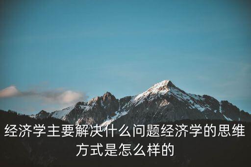 經(jīng)濟學(xué)主要解決什么問題經(jīng)濟學(xué)的思維方式是怎么樣的