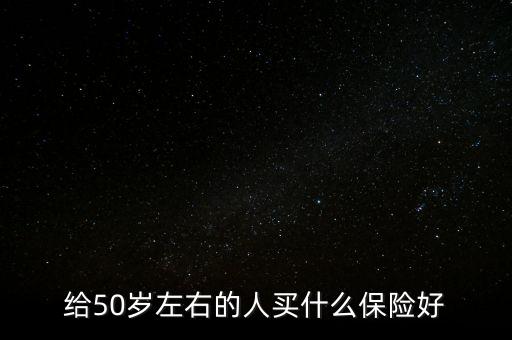 50歲老人買什么保險(xiǎn)好，給50歲左右的人買什么保險(xiǎn)好