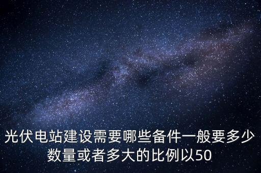 光伏電站建設(shè)需要哪些備件一般要多少數(shù)量或者多大的比例以50