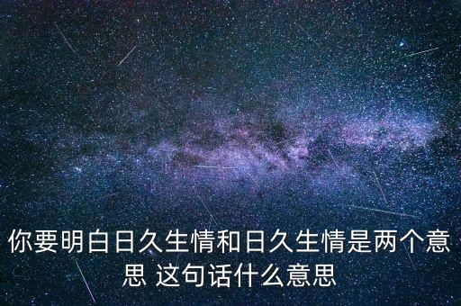 你要明白日久生情和日久生情是兩個意思 這句話什么意思