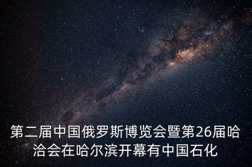 第二屆中國俄羅斯博覽會暨第26屆哈洽會在哈爾濱開幕有中國石化