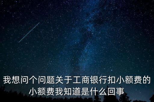 我想問個問題關于工商銀行扣小額費的小額費我知道是什么回事