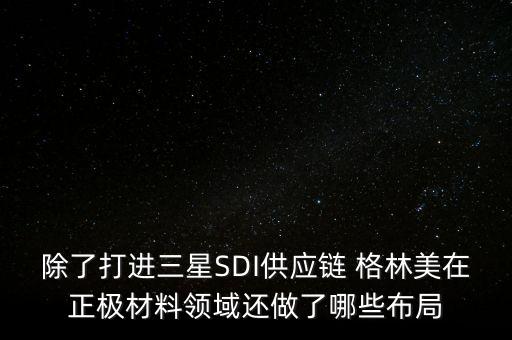 除了打進(jìn)三星SDI供應(yīng)鏈 格林美在正極材料領(lǐng)域還做了哪些布局