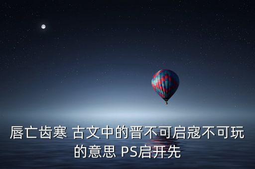 唇亡齒寒 古文中的晉不可啟寇不可玩的意思 PS啟開先