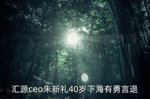 匯源ceo朱新禮40歲下海有勇言退