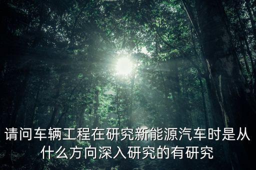 新能源汽車主要研究什么，請問車輛工程在研究新能源汽車時是從什么方向深入研究的有研究