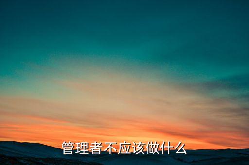 管理者不應(yīng)做什么，管理者領(lǐng)導(dǎo)者到底應(yīng)該做哪些事