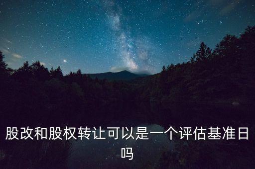 股改和股權轉讓可以是一個評估基準日嗎