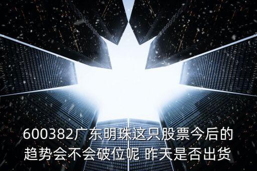 600382廣東明珠這只股票今后的趨勢會不會破位呢 昨天是否出貨