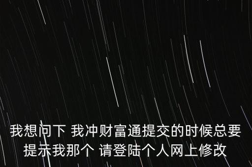 我想問下 我沖財富通提交的時候總要提示我那個 請登陸個人網(wǎng)上修改