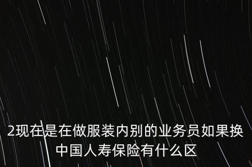 2現(xiàn)在是在做服裝內(nèi)別的業(yè)務(wù)員如果換中國人壽保險有什么區(qū)