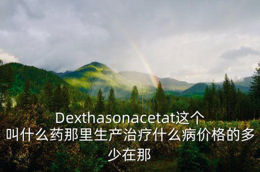 Dexthasonacetat這個叫什么藥那里生產(chǎn)治療什么病價格的多少在那