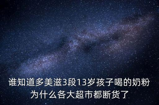 誰知道多美滋3段13歲孩子喝的奶粉為什么各大超市都斷貨了