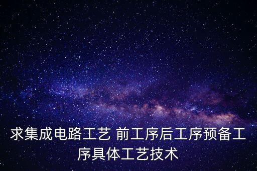 ic工藝前道工藝與后道工藝是什么，求集成電路工藝 前工序后工序預(yù)備工序具體工藝技術(shù)