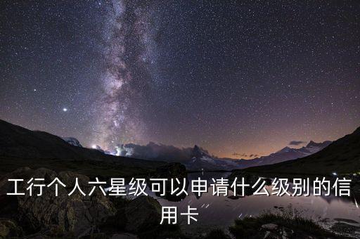 工行提供什么保下信譽(yù)卡，工行個(gè)人六星級(jí)可以申請(qǐng)什么級(jí)別的信用卡