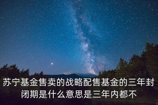 受限開放期是什么意思，蘇寧基金售賣的戰(zhàn)略配售基金的三年封閉期是什么意思是三年內(nèi)都不