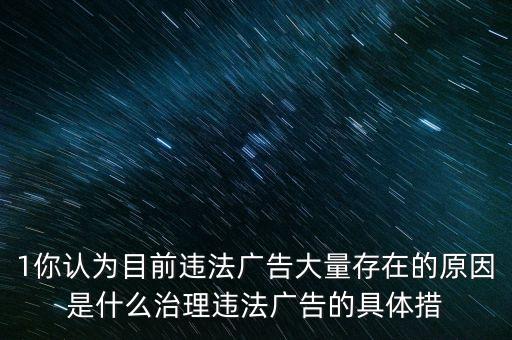 1你認(rèn)為目前違法廣告大量存在的原因是什么治理違法廣告的具體措