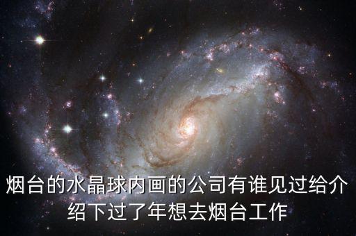 煙臺的水晶球內(nèi)畫的公司有誰見過給介紹下過了年想去煙臺工作