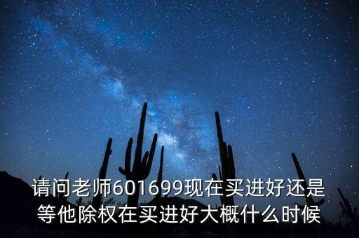 請問老師601699現(xiàn)在買進好還是等他除權在買進好大概什么時候