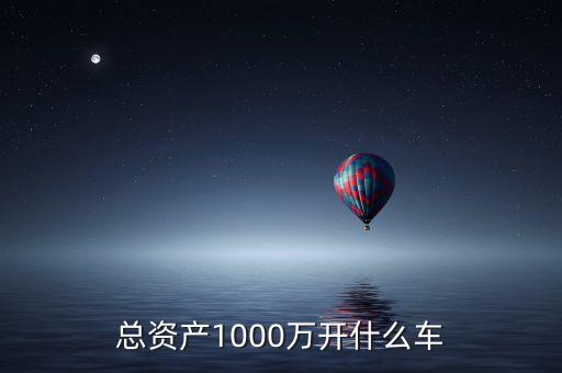 1000萬資產(chǎn)開什么車，家庭總資產(chǎn)1000萬一般開多少錢的車比較合適