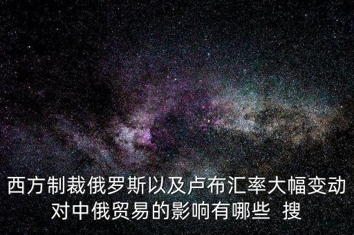 西方制裁俄羅斯以及盧布匯率大幅變動(dòng)對中俄貿(mào)易的影響有哪些  搜