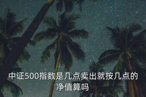 中證500指數(shù)是幾點賣出就按幾點的凈值算嗎