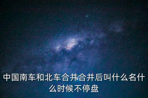 合并后為什么叫中車，中國南車和北車合并合并后叫什么名什么時候不停盤