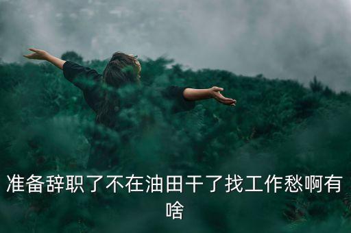 準(zhǔn)備辭職了不在油田干了找工作愁啊有啥