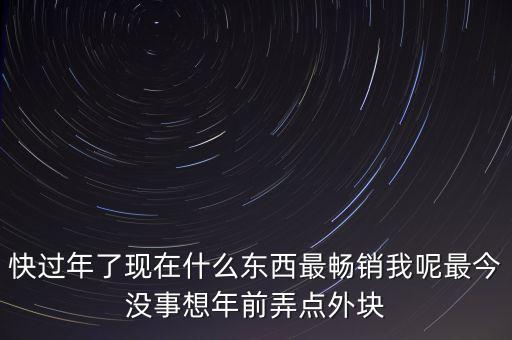 快過年了現(xiàn)在什么東西最暢銷我呢最今沒事想年前弄點外塊