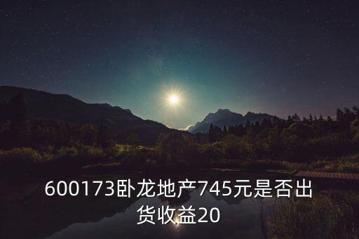 600173臥龍地產(chǎn)745元是否出貨收益20