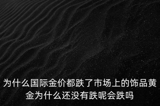 為什么國際金價都跌了市場上的飾品黃金為什么還沒有跌呢會跌嗎