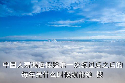 中國人壽鴻運保險第一次領(lǐng)過后之后的每年是什么時候就能領(lǐng)  搜